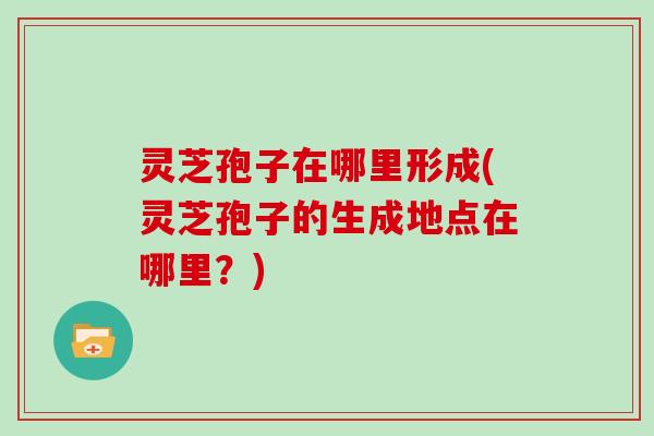灵芝孢子在哪里形成(灵芝孢子的生成地点在哪里?)