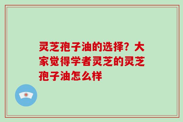 灵芝孢子油的选择？大家觉得学者灵芝的灵芝孢子油怎么样