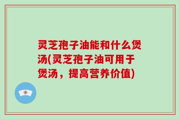 灵芝孢子油能和什么煲汤(灵芝孢子油可用于煲汤,提高营养价值)