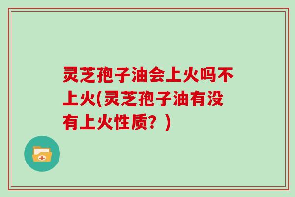 灵芝孢子油会上火吗不上火(灵芝孢子油有没有上火性质？)