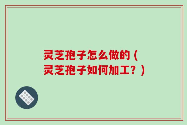 灵芝孢子怎么做的 (灵芝孢子如何加工？)