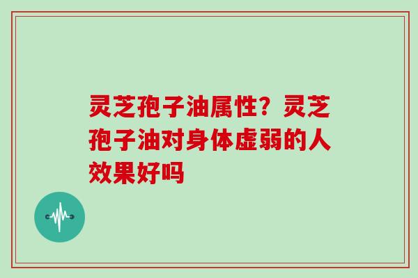 灵芝孢子油属性?灵芝孢子油对身体虚弱的人效果好吗