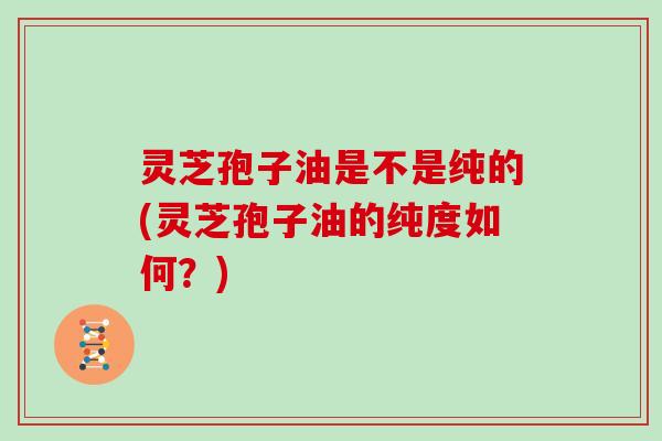 灵芝孢子油是不是纯的(灵芝孢子油的纯度如何?)