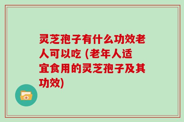 灵芝孢子有什么功效老人可以吃 (老年人适宜食用的灵芝孢子及其功效)