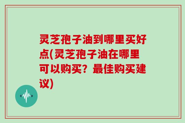 灵芝孢子油到哪里买好点(灵芝孢子油在哪里可以购买？最佳购买建议)