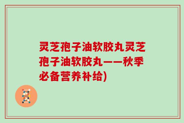 灵芝孢子油软胶丸灵芝孢子油软胶丸——秋季必备营养补给)