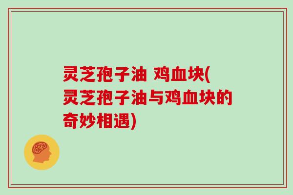 灵芝孢子油 鸡血块(灵芝孢子油与鸡血块的奇妙相遇)
