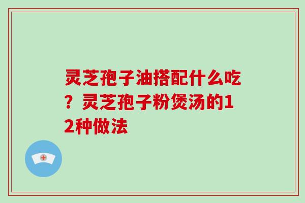 灵芝孢子油搭配什么吃？灵芝孢子粉煲汤的12种做法