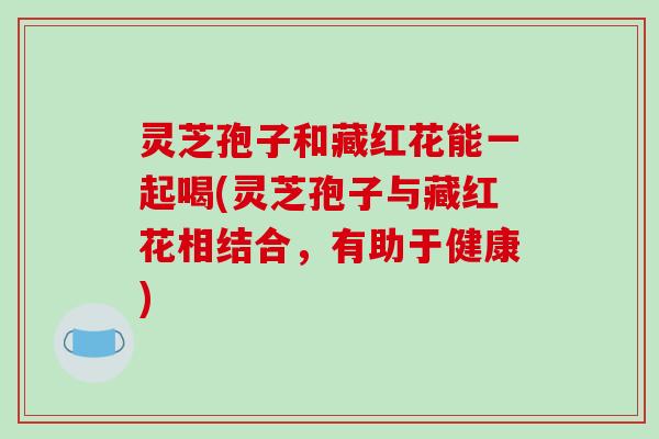 灵芝孢子和藏红花能一起喝(灵芝孢子与藏红花相结合,有助于健康)