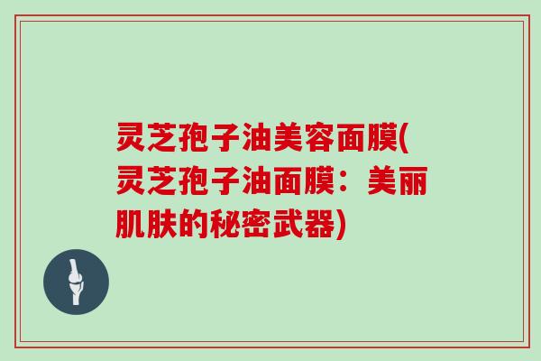 灵芝孢子油美容面膜(灵芝孢子油面膜:美丽肌肤的秘密武器)