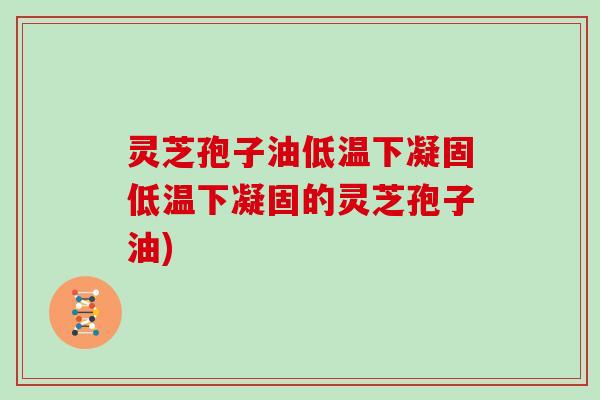 灵芝孢子油低温下凝固低温下凝固的灵芝孢子油)