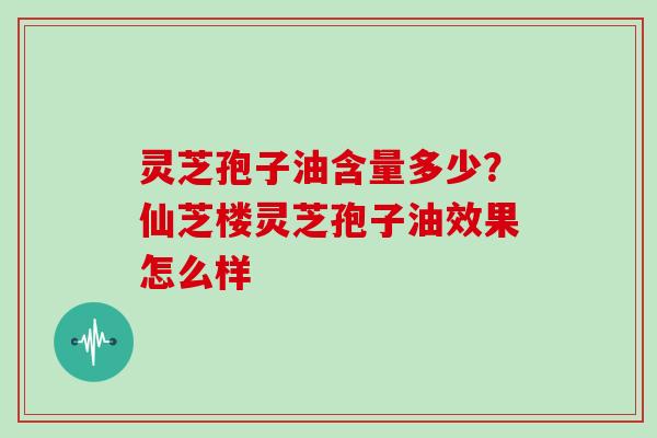 灵芝孢子油含量多少?仙芝楼灵芝孢子油效果怎么样