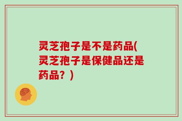灵芝孢子是不是药品(灵芝孢子是保健品还是药品？)