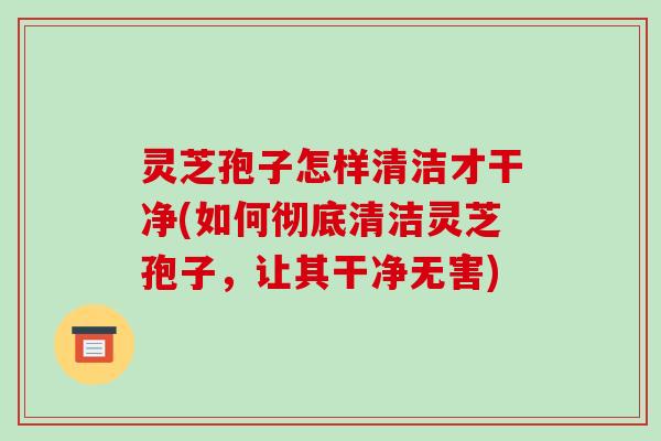灵芝孢子怎样清洁才干净(如何彻底清洁灵芝孢子，让其干净无害)