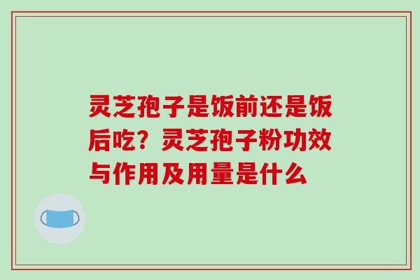 灵芝孢子是饭前还是饭后吃？灵芝孢子粉功效与作用及用量是什么