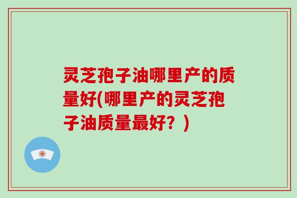灵芝孢子油哪里产的质量好(哪里产的灵芝孢子油质量最好?)