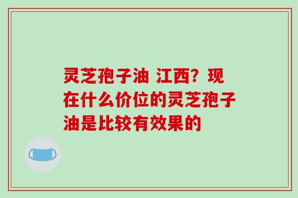 灵芝孢子油 江西?现在什么价位的灵芝孢子油是比较有效果的