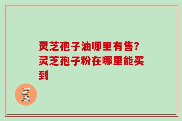 灵芝孢子油哪里有售?灵芝孢子粉在哪里能买到