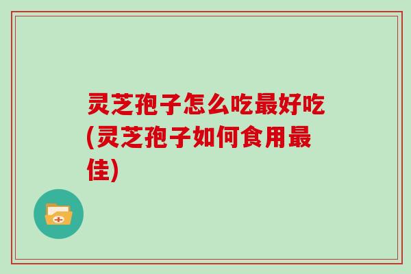 灵芝孢子怎么吃最好吃(灵芝孢子如何食用最佳)