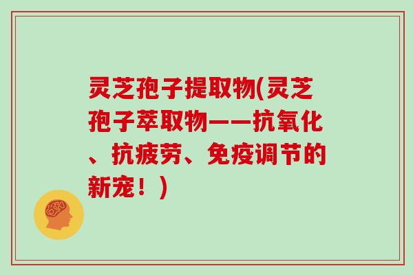 灵芝孢子提取物(灵芝孢子萃取物——抗氧化、抗疲劳、免疫调节的新宠!)