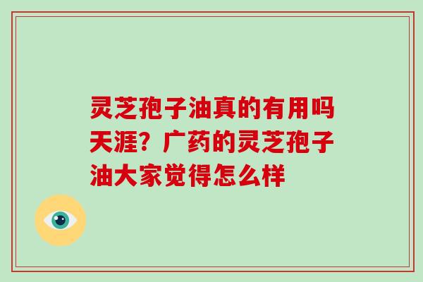 灵芝孢子油真的有用吗天涯?广药的灵芝孢子油大家觉得怎么样