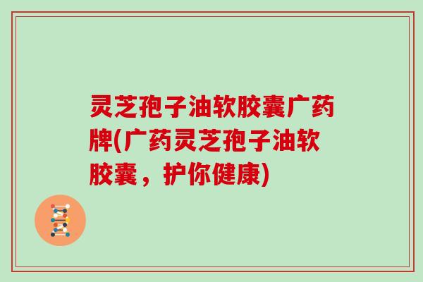灵芝孢子油软胶囊广药牌(广药灵芝孢子油软胶囊,护你健康)