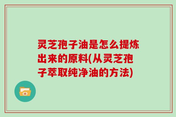灵芝孢子油是怎么提炼出来的原料(从灵芝孢子萃取纯净油的方法)