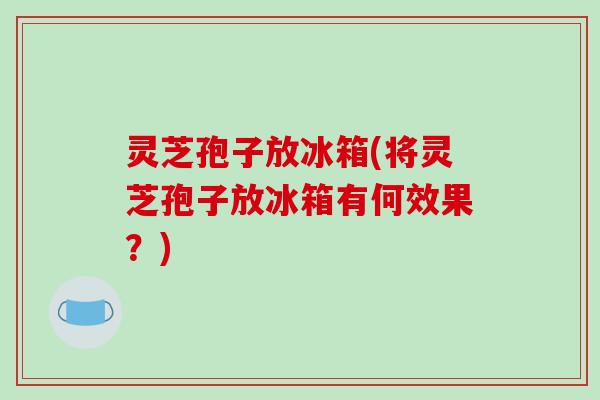 灵芝孢子放冰箱(将灵芝孢子放冰箱有何效果?)