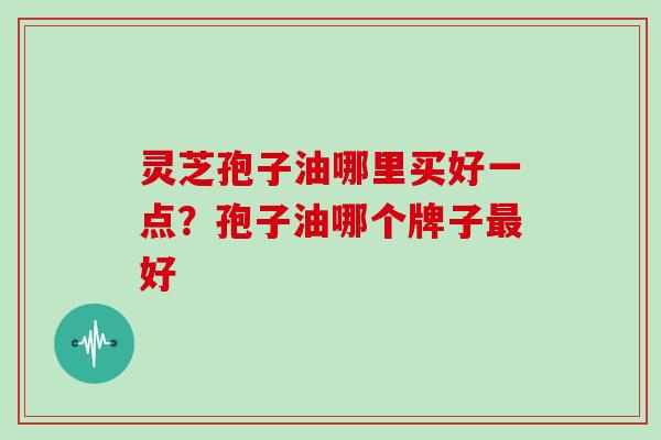 灵芝孢子油哪里买好一点？孢子油哪个牌子最好