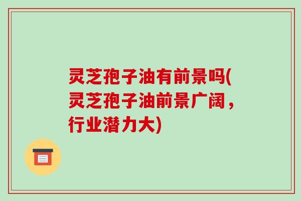 灵芝孢子油有前景吗(灵芝孢子油前景广阔，行业潜力大)