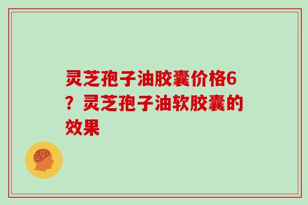 灵芝孢子油胶囊价格6?灵芝孢子油软胶囊的效果