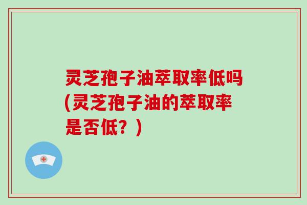 灵芝孢子油萃取率低吗(灵芝孢子油的萃取率是否低?)