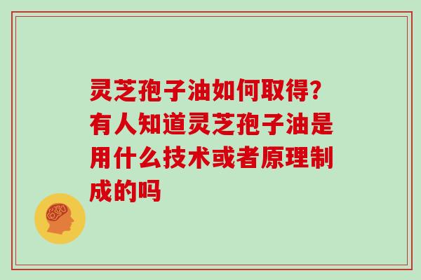 灵芝孢子油如何取得?有人知道灵芝孢子油是用什么技术或者原理制成的吗
