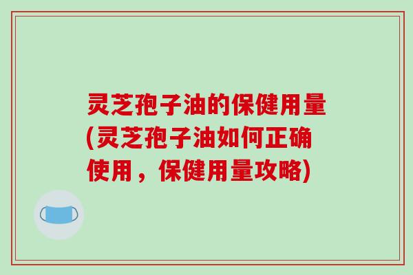 灵芝孢子油的保健用量(灵芝孢子油如何正确使用,保健用量攻略)
