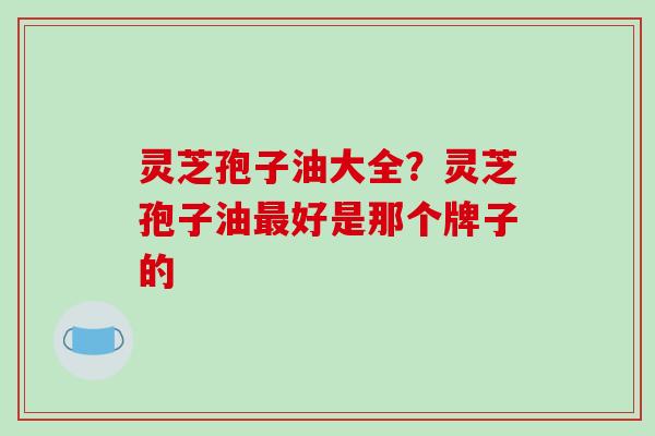 灵芝孢子油大全？灵芝孢子油最好是那个牌子的