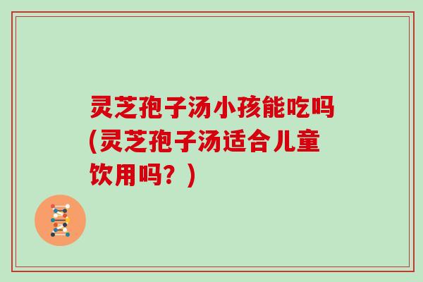 灵芝孢子汤小孩能吃吗(灵芝孢子汤适合儿童饮用吗?)