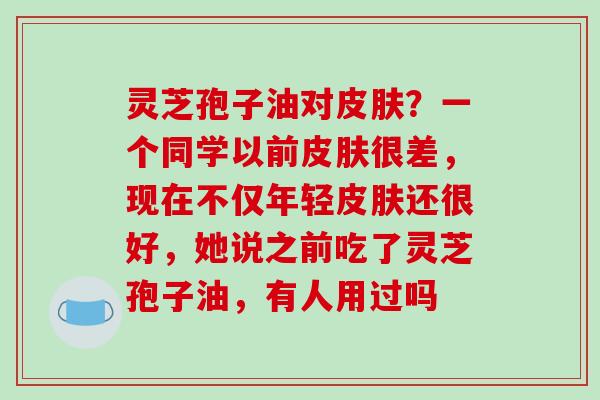 灵芝孢子油对皮肤?一个同学以前皮肤很差,现在不仅年轻皮肤还很好,她说之前吃了灵芝孢子油,有人用过吗