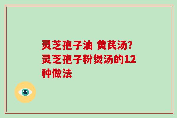 灵芝孢子油 黄芪汤?灵芝孢子粉煲汤的12种做法