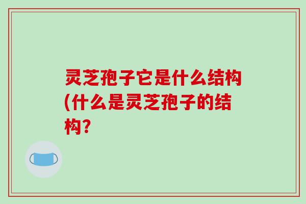 灵芝孢子它是什么结构(什么是灵芝孢子的结构?