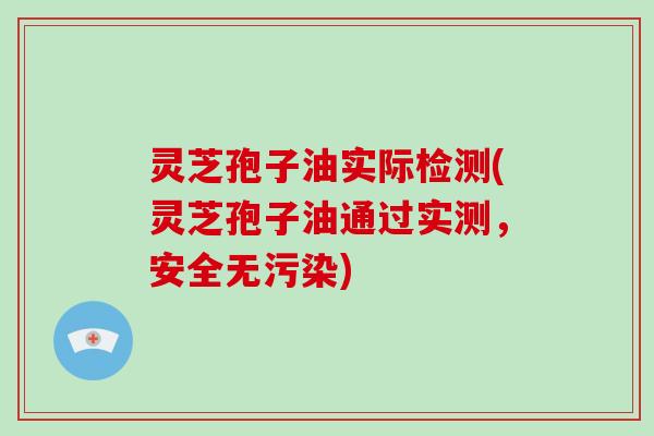 灵芝孢子油实际检测(灵芝孢子油通过实测,安全无污染)