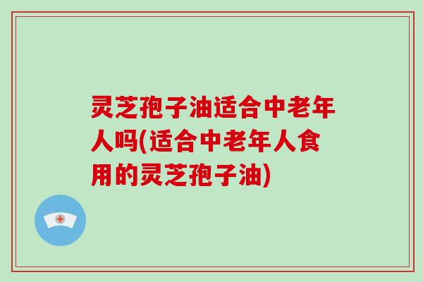 灵芝孢子油适合中老年人吗(适合中老年人食用的灵芝孢子油)