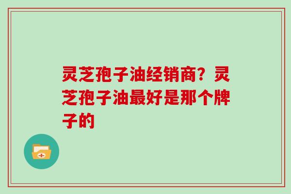 灵芝孢子油经销商?灵芝孢子油最好是那个牌子的