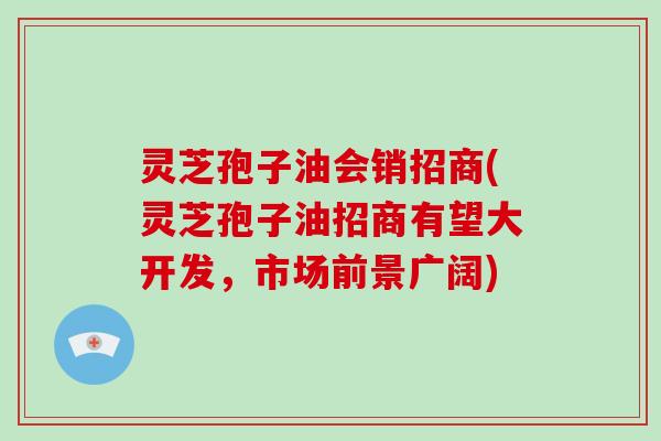 灵芝孢子油会销招商(灵芝孢子油招商有望大开发,市场前景广阔)