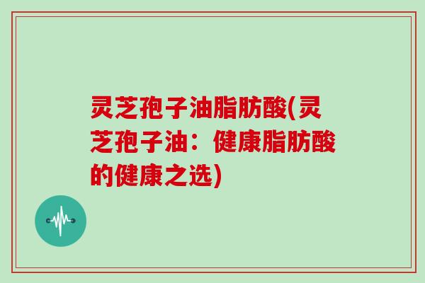 灵芝孢子油脂肪酸(灵芝孢子油:健康脂肪酸的健康之选)