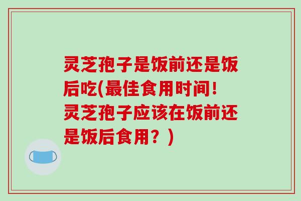 灵芝孢子是饭前还是饭后吃(最佳食用时间!灵芝孢子应该在饭前还是饭后食用?)