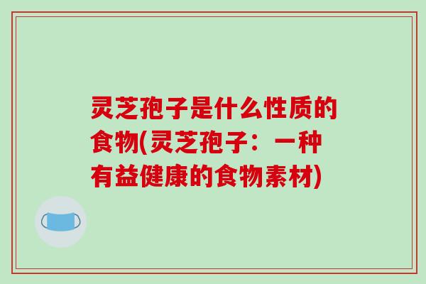 灵芝孢子是什么性质的食物(灵芝孢子:一种有益健康的食物素材)