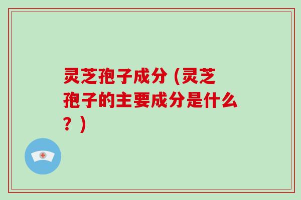 灵芝孢子成分 (灵芝孢子的主要成分是什么?)