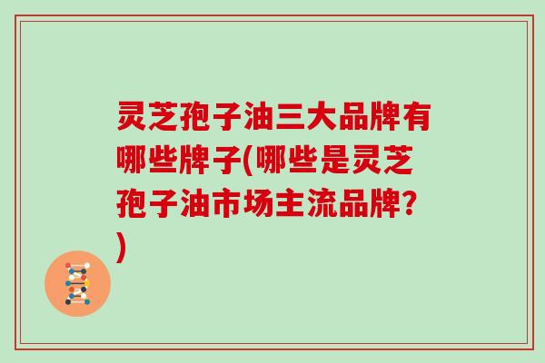 灵芝孢子油三大品牌有哪些牌子(哪些是灵芝孢子油市场主流品牌?)