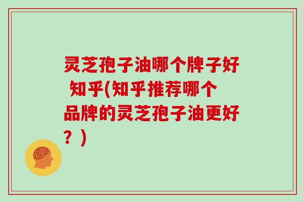 灵芝孢子油哪个牌子好 知乎(知乎推荐哪个品牌的灵芝孢子油更好？)