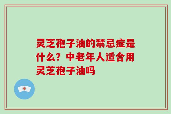 灵芝孢子油的禁忌症是什么?中老年人适合用灵芝孢子油吗